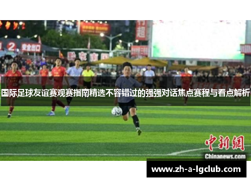 国际足球友谊赛观赛指南精选不容错过的强强对话焦点赛程与看点解析