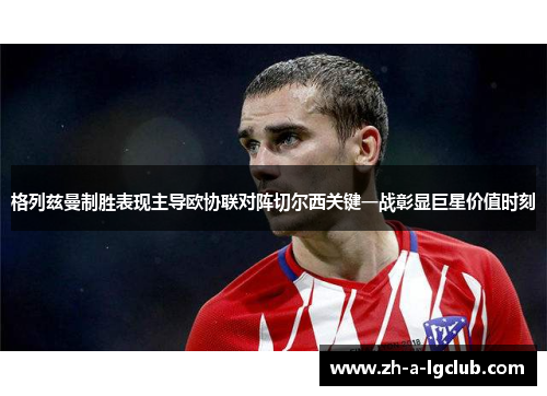 格列兹曼制胜表现主导欧协联对阵切尔西关键一战彰显巨星价值时刻