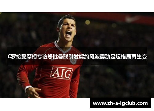 C罗接受摩根专访怒批曼联引发解约风波震动足坛格局再生变