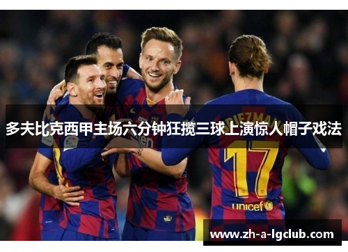 多夫比克西甲主场六分钟狂揽三球上演惊人帽子戏法 多夫比克西甲主场六分钟狂揽三球上演惊人帽子戏法